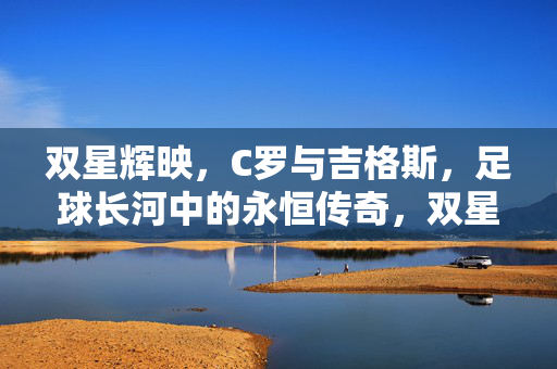 双星辉映，C罗与吉格斯，足球长河中的永恒传奇，双星辉映，足球长河永恒传奇