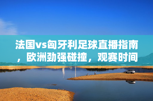 法国vs匈牙利足球直播指南，欧洲劲强碰撞，观赛时间、渠道全解析，法国vs匈牙利直播指南，欧洲劲强碰撞，观赛时间渠道全解析