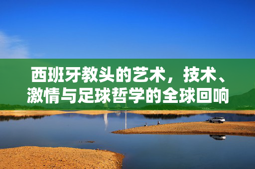 西班牙教头的艺术，技术、激情与足球哲学的全球回响，西班牙教头的艺术足球，技术、激情与哲学的全球回响