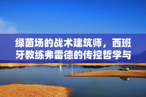 绿茵场的战术建筑师，西班牙教练弗雷德的传控哲学与执教密码，绿茵场战术建筑师，西班牙教练弗雷德的传控哲学与执教密码
