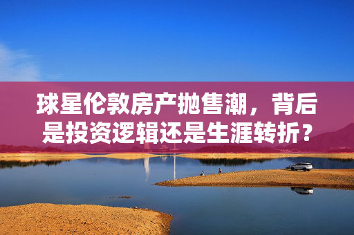 球星伦敦房产抛售潮，背后是投资逻辑还是生涯转折？球星伦敦房产抛售潮，投资逻辑还是生涯转折？