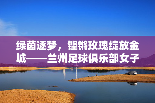 绿茵逐梦，铿锵玫瑰绽放金城——兰州足球俱乐部女子队的坚守与荣光，铿锵玫瑰绽放金城，兰州女足的坚守与荣光