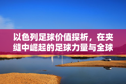 以色列足球价值探析，在夹缝中崛起的足球力量与全球定位，以色列足球，在夹缝中崛起的力量与全球定位