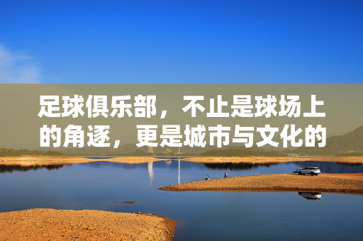 足球俱乐部，不止是球场上的角逐，更是城市与文化的脉搏