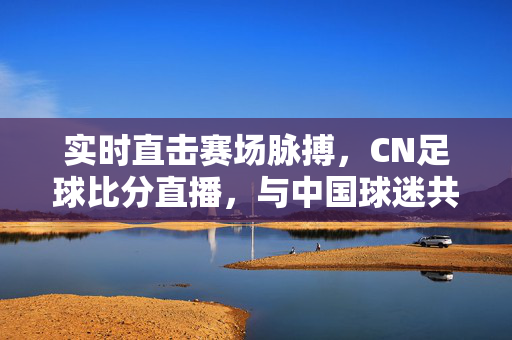 实时直击赛场脉搏，CN足球比分直播，与中国球迷共燃足球热情，CN足球实时比分直播，直击赛场脉搏，共燃球迷热情