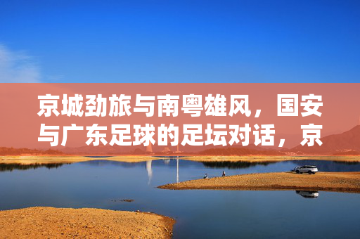 京城劲旅与南粤雄风，国安与广东足球的足坛对话，京城劲旅VS南粤雄风，国安与广东足球足坛对话