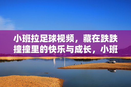小班拉足球视频，藏在跌跌撞撞里的快乐与成长，小班萌娃踢足球，跌跌撞撞里的快乐成长