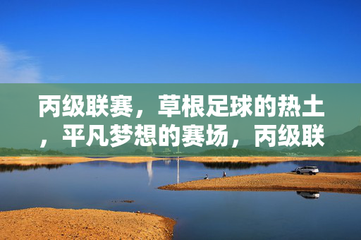 丙级联赛，草根足球的热土，平凡梦想的赛场，丙级联赛，草根足球的热土，平凡梦想的赛场