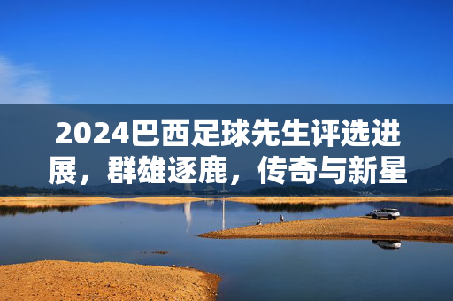 2024巴西足球先生评选进展，群雄逐鹿，传奇与新星的攻防战