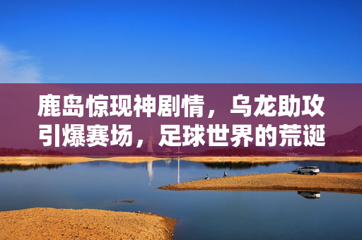 鹿岛惊现神剧情，乌龙助攻引爆赛场，足球世界的荒诞与浪漫，鹿岛神剧情，乌龙助攻引爆足球荒诞与浪漫