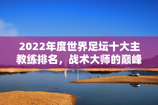 2022年度世界足坛十大主教练排名，战术大师的巅峰与传承，2022世界足坛十大主帅排名，战术大师的巅峰与传承