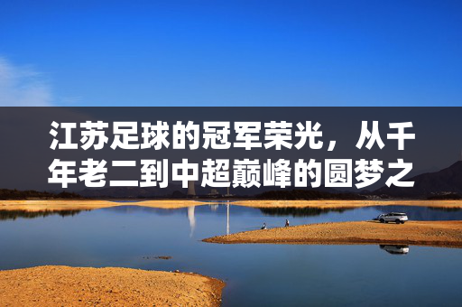 江苏足球的冠军荣光，从千年老二到中超巅峰的圆梦之路，江苏足球，从千年老二到中超巅峰的圆梦荣光