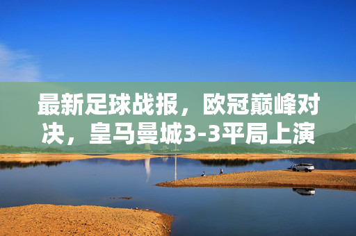 最新足球战报，欧冠巅峰对决，皇马曼城3-3平局上演绝平好戏，总比分晋级引爆全球！欧冠巅峰对决，皇马曼城3-3绝平，总比分晋级引爆全球