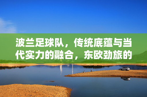 波兰足球队,传统底蕴与当代实力的融合,东欧劲旅的崛起之路,波兰足球,传统底蕴与当代实力的融合崛起之路