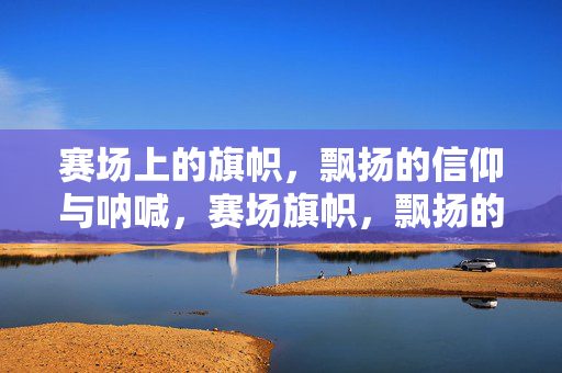 赛场上的旗帜，飘扬的信仰与呐喊，赛场旗帜，飘扬的信仰与呐喊