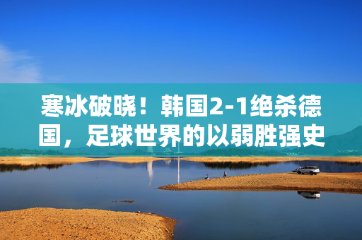 寒冰破晓！韩国2-1绝杀德国，足球世界的以弱胜强史诗，寒冰破晓！韩国绝杀德国，足球以弱胜强史诗