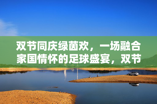 双节同庆绿茵欢，一场融合家国情怀的足球盛宴，双节同庆绿茵欢，家国情怀足球盛宴