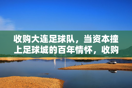 收购大连足球队，当资本撞上足球城的百年情怀，收购大连队，资本撞上足球城百年情怀
