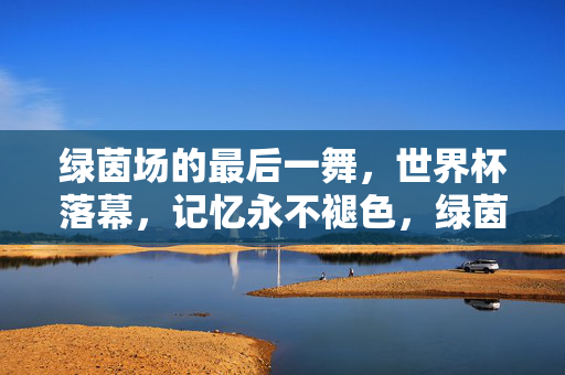 绿茵场的最后一舞，世界杯落幕，记忆永不褪色，绿茵终舞，记忆永存