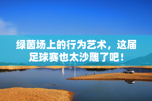 绿茵场上的行为艺术,这届足球赛也太沙雕了吧!
