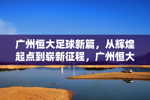 广州恒大足球新篇，从辉煌起点到崭新征程，广州恒大足球新篇，辉煌起点新征程