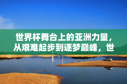 世界杯舞台上的亚洲力量，从艰难起步到逐梦巅峰，世界杯舞台上的亚洲力量，从艰难起步到逐梦巅峰