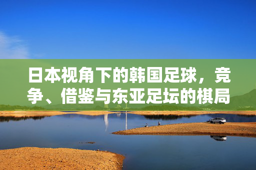 日本视角下的韩国足球，竞争、借鉴与东亚足坛的棋局，日本视角，韩足球竞争、借鉴与东亚足坛棋局