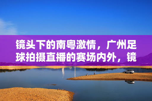 镜头下的南粤激情，广州足球拍摄直播的赛场内外，镜头下的南粤激情，广州足球赛场内外直播