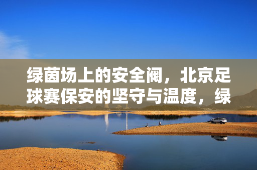 绿茵场上的安全阀，北京足球赛保安的坚守与温度，绿茵场上的安全阀，北京足球赛保安的坚守与温情