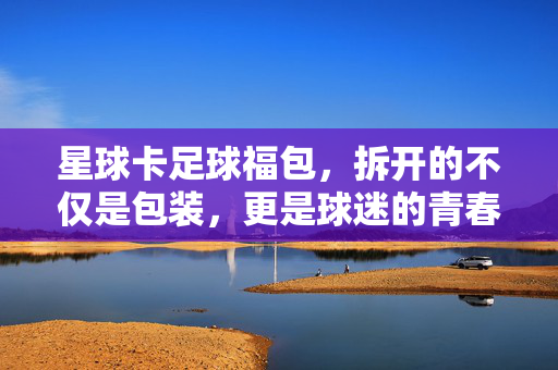 星球卡足球福包，拆开的不仅是包装，更是球迷的青春，星球卡足球福包，拆开包装，唤醒青春