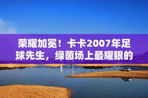 荣耀加冕！卡卡2007年足球先生，绿茵场上最耀眼的光芒