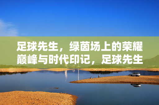 足球先生，绿茵场上的荣耀巅峰与时代印记，足球先生，绿茵巅峰与时代印记