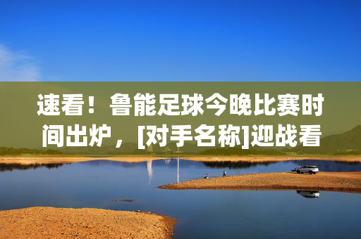 速看！鲁能足球今晚比赛时间出炉，[对手名称]迎战看点解析，速看！鲁能足球今晚比赛时间出炉 [对手名称]迎战看点解析