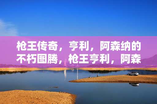 枪王传奇，亨利，阿森纳的不朽图腾，枪王亨利，阿森纳的不朽图腾