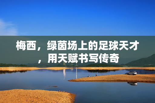 梅西，绿茵场上的足球天才，用天赋书写传奇