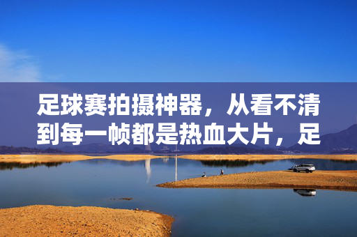 足球赛拍摄神器，从看不清到每一帧都是热血大片，足球赛拍摄神器，从看不清到每一帧热血大片