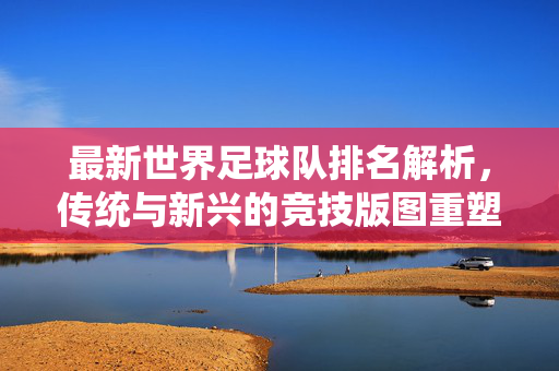 最新世界足球队排名解析，传统与新兴的竞技版图重塑，最新世界足球队排名解析，传统与新兴力量重塑足坛格局