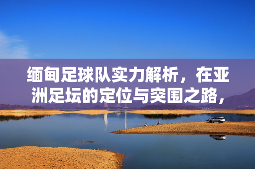 缅甸足球队实力解析，在亚洲足坛的定位与突围之路，缅甸足球队实力、亚洲定位与突围之路