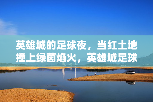 英雄城的足球夜，当红土地撞上绿茵焰火，英雄城足球夜，红土地撞绿茵焰火