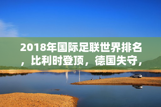 2018年国际足联世界排名，比利时登顶，德国失守，世界足坛格局重塑，2018国际足联世界排名，比利时登顶德国失守，足坛格局重塑