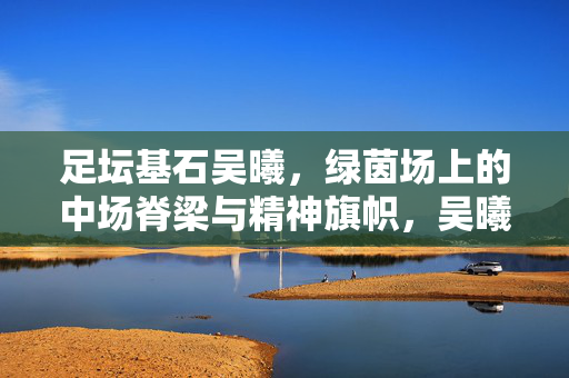 足坛基石吴曦，绿茵场上的中场脊梁与精神旗帜，吴曦，足坛基石，中场脊梁与精神旗帜