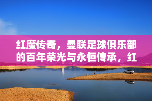 红魔传奇，曼联足球俱乐部的百年荣光与永恒传承，红魔传奇，曼联百年荣光与永恒传承
