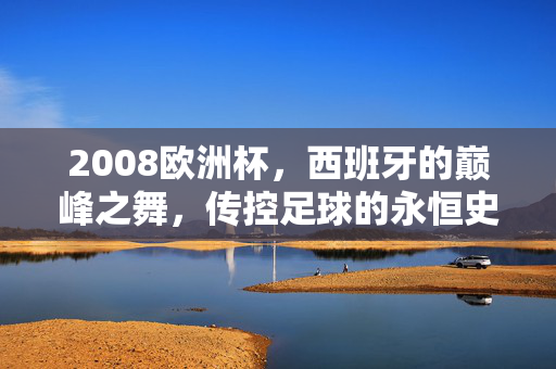 2008欧洲杯，西班牙的巅峰之舞，传控足球的永恒史诗，2008欧洲杯，西班牙巅峰之舞，传控足球永恒史诗