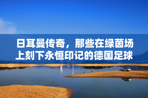日耳曼传奇，那些在绿茵场上刻下永恒印记的德国足球巨星，日耳曼传奇，刻下永恒印记的德国足球巨星