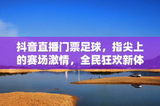 抖音直播门票足球，指尖上的赛场激情，全民狂欢新体验，抖音直播门票足球，指尖赛场全民狂欢