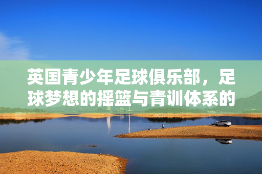 英国青少年足球俱乐部，足球梦想的摇篮与青训体系的典范，英国青少年足球，梦想摇篮与青训典范