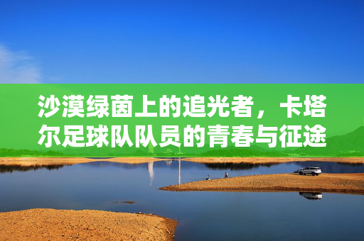 沙漠绿茵上的追光者，卡塔尔足球队队员的青春与征途，卡塔尔追光者，沙漠绿茵上的青春征途
