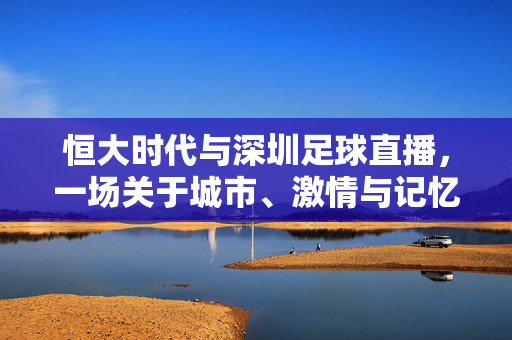 恒大时代与深圳足球直播，一场关于城市、激情与记忆的双向奔赴，恒大时代深圳足球直播，城市激情记忆的双向奔赴