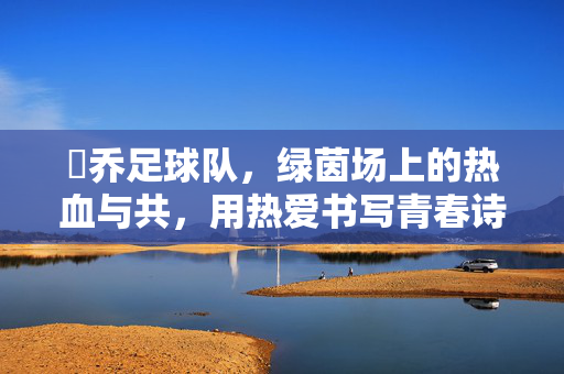 洺乔足球队，绿茵场上的热血与共，用热爱书写青春诗行，洺乔足球队，绿茵热血，青春共诗行