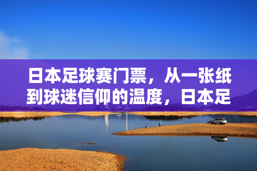 日本足球赛门票，从一张纸到球迷信仰的温度，日本足球赛门票，从一张纸到球迷信仰的温度